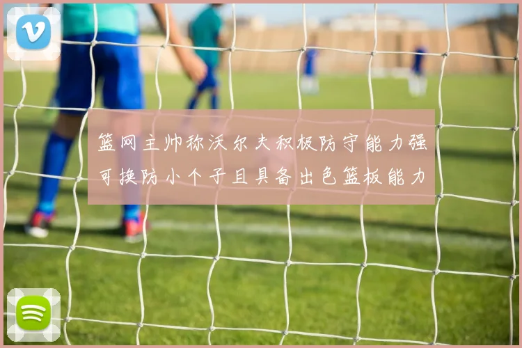 篮网主帅称沃尔夫积极防守能力强可换防小个子且具备出色篮板能力