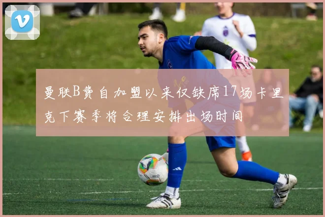 曼联B费自加盟以来仅缺席17场卡里克下赛季将合理安排出场时间