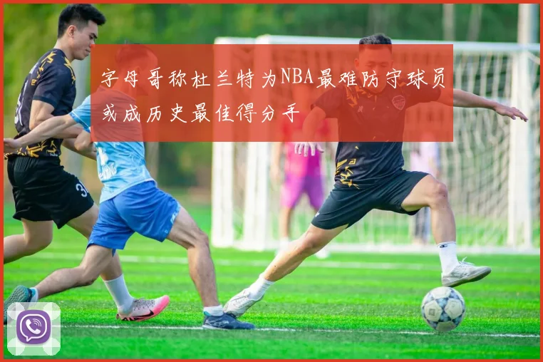 字母哥称杜兰特为NBA最难防守球员或成历史最佳得分手
