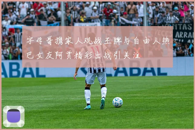 字母哥携家人观战王牌与自由人热巴女友阿贾精彩出战引关注