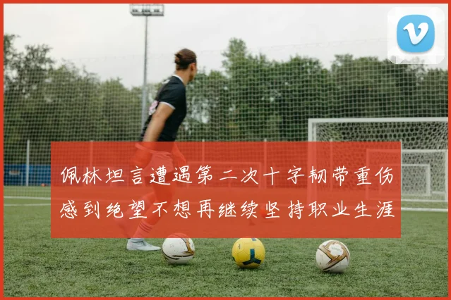 佩林坦言遭遇第二次十字韧带重伤感到绝望不想再继续坚持职业生涯