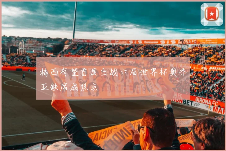 梅西有望首度出战六届世界杯奥乔亚缺席成焦点