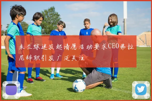 米兰球迷发起请愿活动要求CEO弗拉尼辞职引发广泛关注