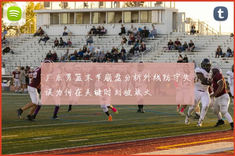 广东男篮末节崩盘分析外线防守失误为何在关键时刻被放大