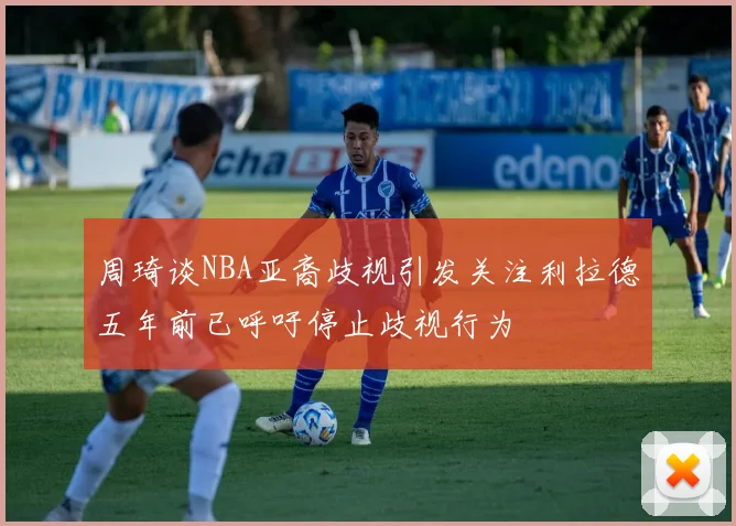 周琦谈NBA亚裔歧视引发关注利拉德五年前已呼吁停止歧视行为