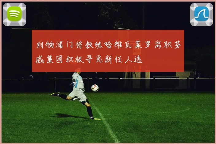 利物浦门将教练哈维瓦莱罗离职芬威集团积极寻觅新任人选