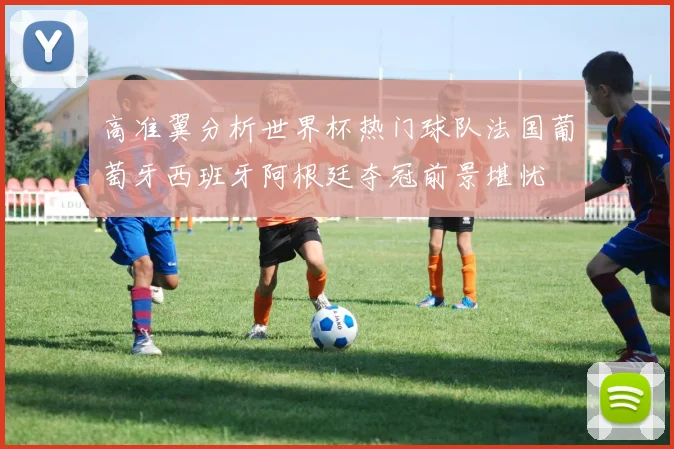 高准翼分析世界杯热门球队法国葡萄牙西班牙阿根廷夺冠前景堪忧