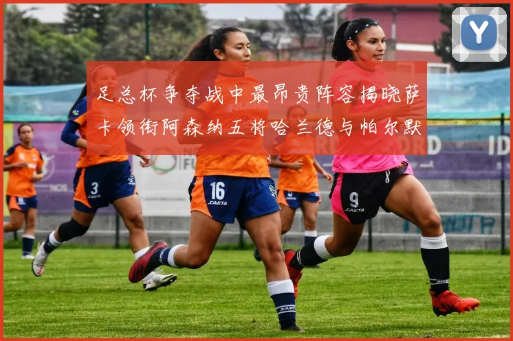 足总杯争夺战中最昂贵阵容揭晓萨卡领衔阿森纳五将哈兰德与帕尔默同在列