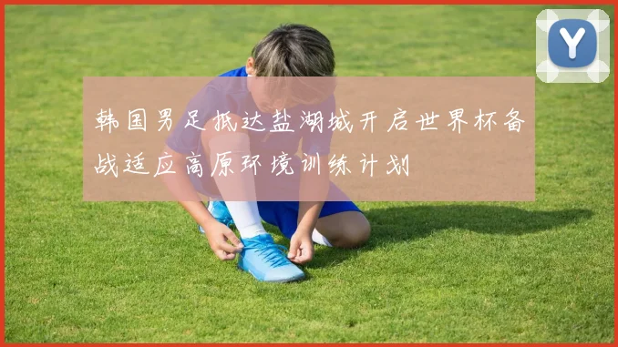 韩国男足抵达盐湖城开启世界杯备战适应高原环境训练计划