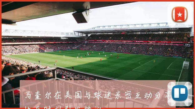 马奎尔在美国与球迷亲密互动分享快乐时刻引发热议