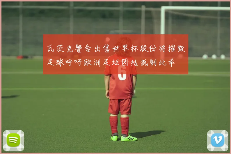 瓦茨克警告出售世界杯股份将摧毁足球呼吁欧洲足坛团结抵制此举