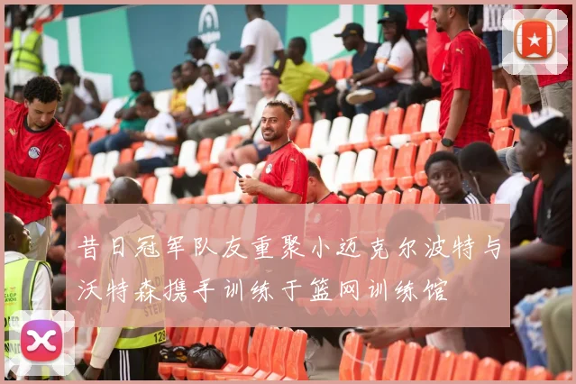 昔日冠军队友重聚小迈克尔波特与沃特森携手训练于篮网训练馆