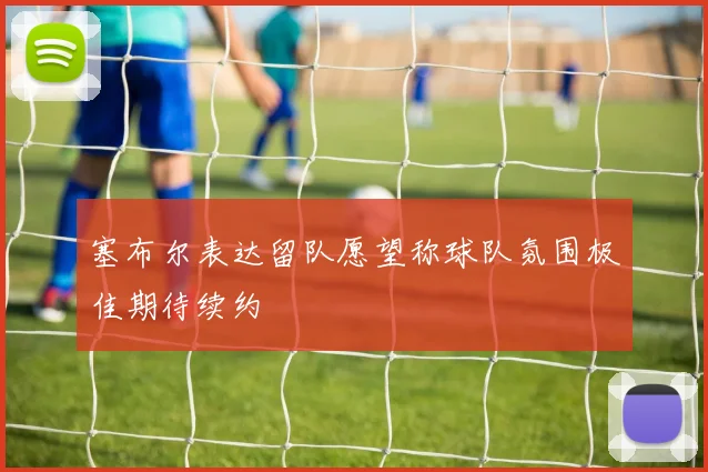 塞布尔表达留队愿望称球队氛围极佳期待续约