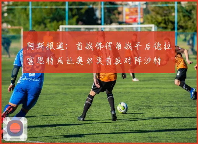 阿斯报道：首战佛得角战平后德拉富恩特或让奥尔莫首发对阵沙特